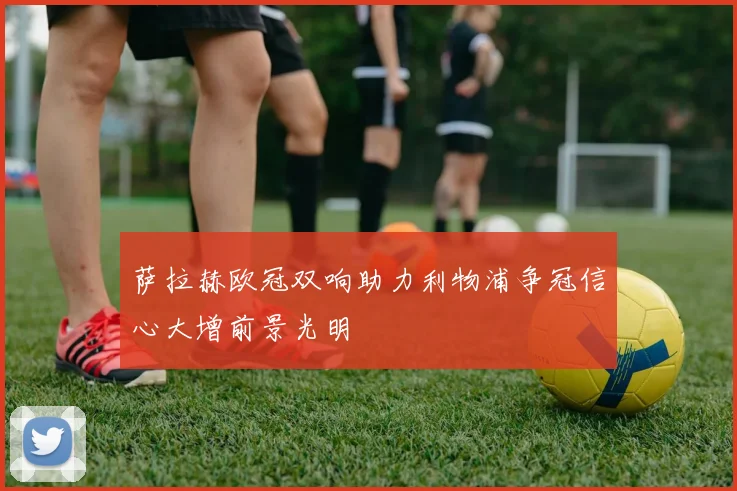 萨拉赫欧冠双响助力利物浦争冠信心大增前景光明