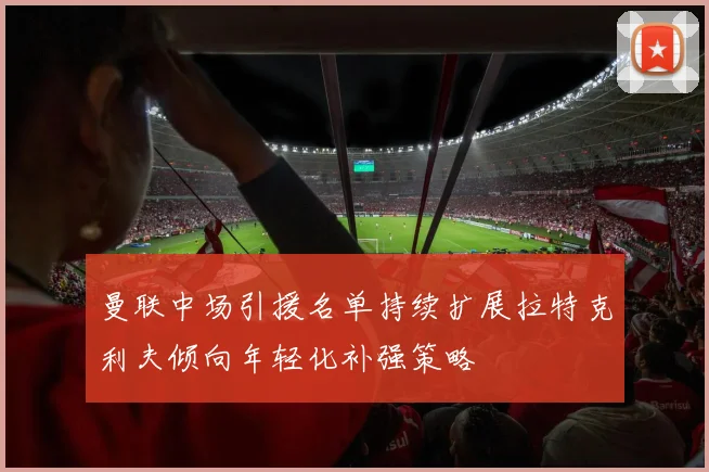 曼联中场引援名单持续扩展拉特克利夫倾向年轻化补强策略