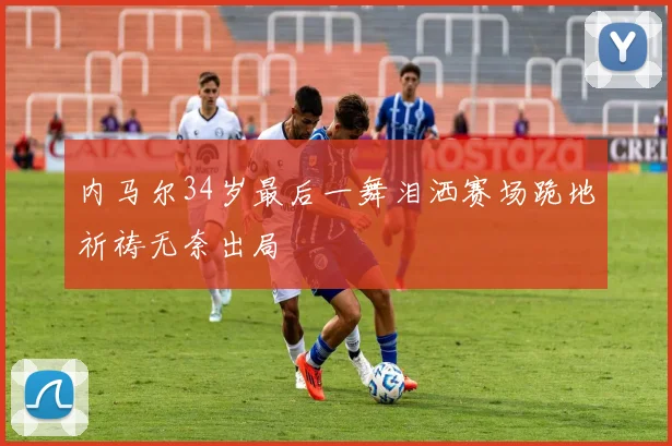 内马尔34岁最后一舞泪洒赛场跪地祈祷无奈出局