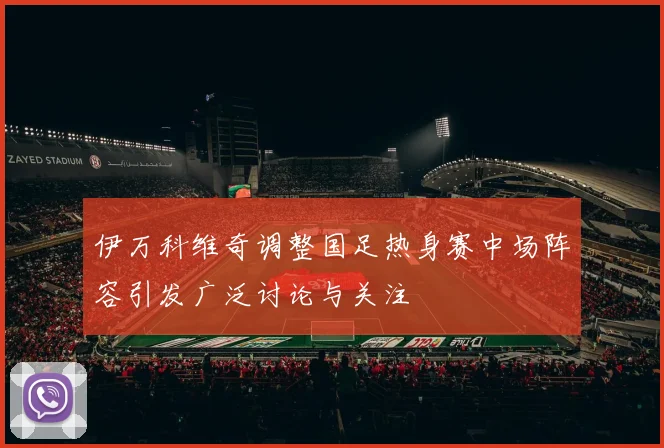 伊万科维奇调整国足热身赛中场阵容引发广泛讨论与关注