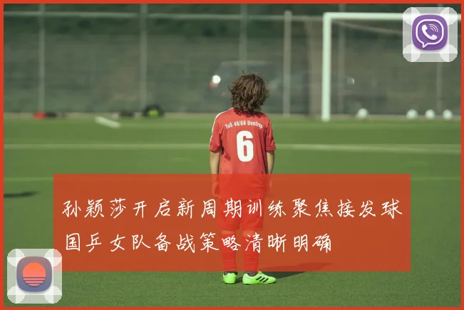 孙颖莎开启新周期训练聚焦接发球国乒女队备战策略清晰明确