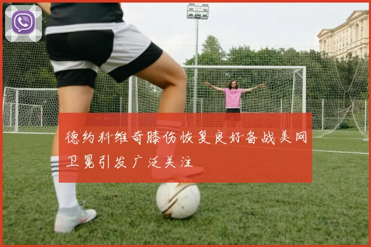 德约科维奇膝伤恢复良好备战美网卫冕引发广泛关注