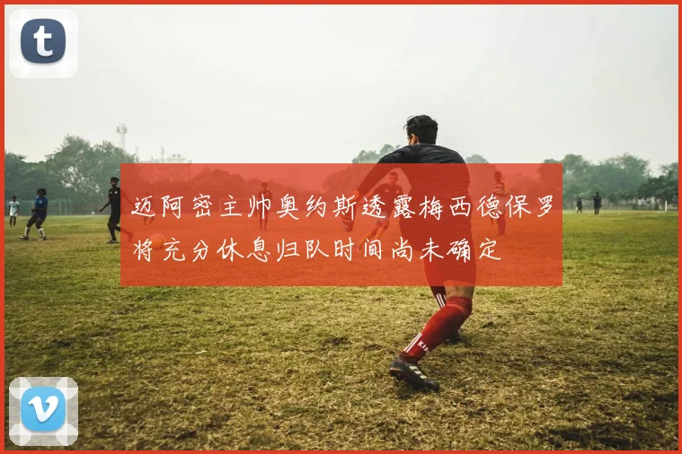 迈阿密主帅奥约斯透露梅西德保罗将充分休息归队时间尚未确定