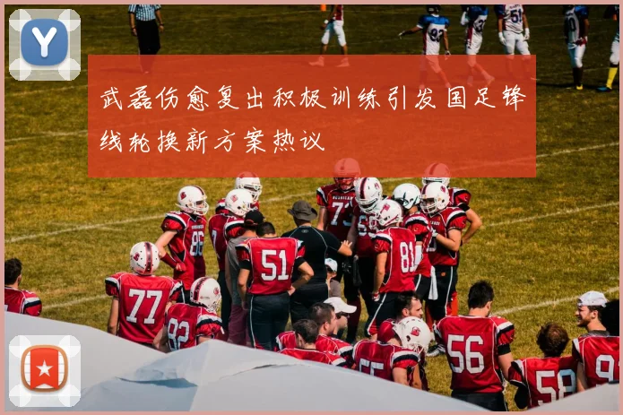 武磊伤愈复出积极训练引发国足锋线轮换新方案热议