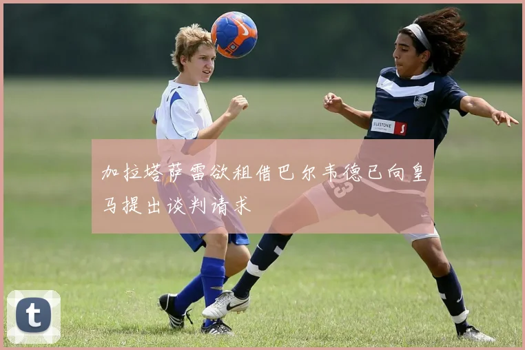加拉塔萨雷欲租借巴尔韦德已向皇马提出谈判请求